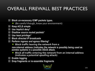 OVERALL FIREWALL BEST PRACTICES
 Block un-necessary ICMP packets types.
 (Be careful though, know your environment)
 Keep ACLS simple
 Use Implicit deny*
 Disallow source routed packets*
 Use least privilege*
 Block directed IP broadcasts
 Perform ingress and egress filtering*
 Block traffic leaving the network from a
non-internal address (indicates the network is possibly being used as
zombie systems in a possible DDoS attack.
 Block all traffic entering the network from an internal address
(indicates a potential spoofing attack)
 Enable logging
 Drop fragments or re-assemble fragments
283
 