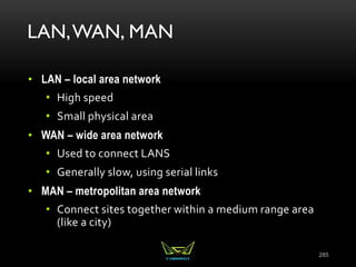 LAN,WAN, MAN
• LAN – local area network
• High speed
• Small physical area
• WAN – wide area network
• Used to connect LANS
• Generally slow, using serial links
• MAN – metropolitan area network
• Connect sites together within a medium range area
(like a city)
285
 