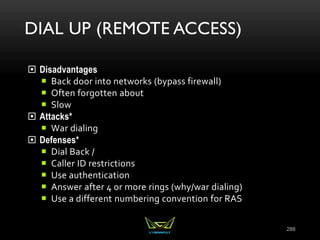 DIAL UP (REMOTE ACCESS)
 Disadvantages
 Back door into networks (bypass firewall)
 Often forgotten about
 Slow
 Attacks*
 War dialing
 Defenses*
 Dial Back /
 Caller ID restrictions
 Use authentication
 Answer after 4 or more rings (why/war dialing)
 Use a different numbering convention for RAS
288
 
