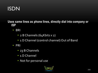 ISDN
Uses same lines as phone lines, directly dial into company or
ISP
• BRI
• 2 B Channels (64Kbits x 2)
• 1 D Channel (control channel) Out of Band
• PRI
• 23 B Channels
• 1 D Channel
• Not for personal use
289
 