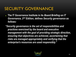 SECURITY GOVERNANCE
 The IT Governance Institute in its Board Briefing on IT
Governance, 2nd Edition, defines Security governance as
follows:
“Security governance is the set of responsibilities and
practices exercised by the board and executive
management with the goal of providing strategic direction,
ensuring that objectives are achieved, ascertaining that
risks are managed appropriately and verifying that the
enterprise's resources are used responsibly.”
29
 