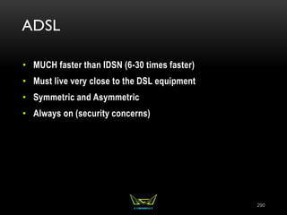 ADSL
• MUCH faster than IDSN (6-30 times faster)
• Must live very close to the DSL equipment
• Symmetric and Asymmetric
• Always on (security concerns)
290
 