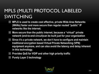 MPLS (MULTI PROTOCOL LABELED
SWITCHING
 MPLS is used to create cost effective, private Wide Area Networks
(WANs) faster and more secure than regular routed “public” IP
networks like the internet.
 More secure than the public internet, because a “virtual” private
network (end-to-end circuit)can be built just for your organization
 Since it’s a private network, we don’t have to configure and maintain
traditional encryption based Virtual Private Networking (VPN)
equipment anymore, and can also avoid the latency and delay inherent
in this technology.
 Provides QoS for VOIP and other high priority traffic
 Purely Layer 3 technology
294
 