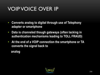 VOIP VOICE OVER IP
• Converts analog to digital through use of Telephony
adapter or smartphone
• Data is channeled though gateways (often lacking in
authentication mechanisms leading to TOLL FRAUD)
• At the end of a VOIP connection the smartphone or TA
converts the signal back to
analog
296
 