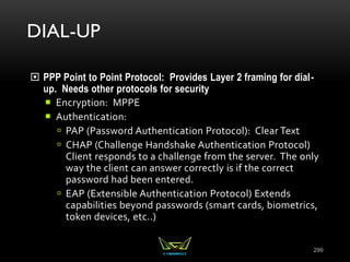 DIAL-UP
 PPP Point to Point Protocol: Provides Layer 2 framing for dial-
up. Needs other protocols for security
 Encryption: MPPE
 Authentication:
 PAP (Password Authentication Protocol): Clear Text
 CHAP (Challenge Handshake Authentication Protocol)
Client responds to a challenge from the server. The only
way the client can answer correctly is if the correct
password had been entered.
 EAP (Extensible Authentication Protocol) Extends
capabilities beyond passwords (smart cards, biometrics,
token devices, etc..)
299
 