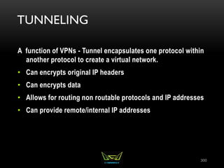 TUNNELING
A function of VPNs - Tunnel encapsulates one protocol within
another protocol to create a virtual network.
• Can encrypts original IP headers
• Can encrypts data
• Allows for routing non routable protocols and IP addresses
• Can provide remote/internal IP addresses
300
 