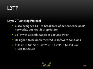 L2TP
Layer 2 Tunneling Protocol
• Cisco designed L2F to break free of dependence on IP
networks, but kept it proprietary.
• L2TP was a combination of L2F and PPTP
• Designed to be implemented in software solutions
• THERE IS NO SECURITY with L2TP. It MUST use
IPSec to secure
303
 