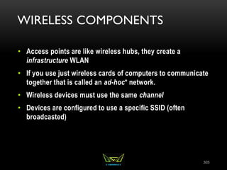 WIRELESS COMPONENTS
• Access points are like wireless hubs, they create a
infrastructure WLAN
• If you use just wireless cards of computers to communicate
together that is called an ad-hoc* network.
• Wireless devices must use the same channel
• Devices are configured to use a specific SSID (often
broadcasted)
305
 