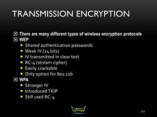 TRANSMISSION ENCRYPTION
 There are many different types of wireless encryption protocols
 WEP
 Shared authentication passwords
 Weak IV (24 bits)
 IV transmitted in clear text
 RC-4 (stream cipher)
 Easily crackable
 Only option for 802.11b
 WPA
 Stronger IV
 Introduced TKIP
 Still used RC-4
309
 