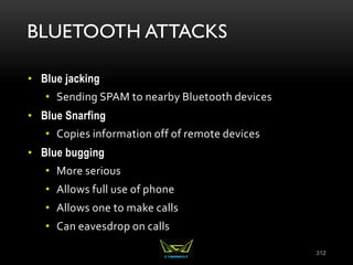 BLUETOOTH ATTACKS
• Blue jacking
• Sending SPAM to nearby Bluetooth devices
• Blue Snarfing
• Copies information off of remote devices
• Blue bugging
• More serious
• Allows full use of phone
• Allows one to make calls
• Can eavesdrop on calls
312
 