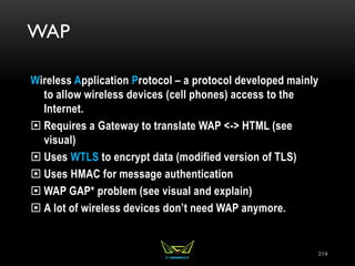 WAP
Wireless Application Protocol – a protocol developed mainly
to allow wireless devices (cell phones) access to the
Internet.
 Requires a Gateway to translate WAP <-> HTML (see
visual)
 Uses WTLS to encrypt data (modified version of TLS)
 Uses HMAC for message authentication
 WAP GAP* problem (see visual and explain)
 A lot of wireless devices don’t need WAP anymore.
314
 