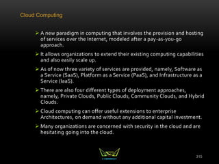 Cloud Computing
 A new paradigm in computing that involves the provision and hosting
of services over the Internet, modeled after a pay-as-you-go
approach.
 It allows organizations to extend their existing computing capabilities
and also easily scale up.
 As of now three variety of services are provided, namely, Software as
a Service (SaaS), Platform as a Service (PaaS), and Infrastructure as a
Service (IaaS).
 There are also four different types of deployment approaches,
namely, Private Clouds, Public Clouds, Community Clouds, and Hybrid
Clouds.
 Cloud computing can offer useful extensions to enterprise
Architectures, on demand without any additional capital investment.
 Many organizations are concerned with security in the cloud and are
hesitating going into the cloud.
315
 