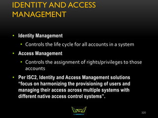 IDENTITY AND ACCESS
MANAGEMENT
• Identity Management
• Controls the life cycle for all accounts in a system
• Access Management
• Controls the assignment of rights/privileges to those
accounts
• Per ISC2, Identity and Access Management solutions
“focus on harmonizing the provisioning of users and
managing their access across multiple systems with
different native access control systems”.
320
 
