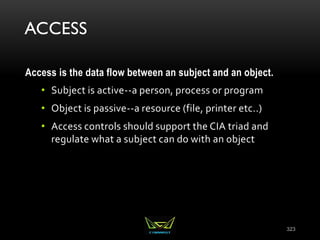 ACCESS
Access is the data flow between an subject and an object.
• Subject is active--a person, process or program
• Object is passive--a resource (file, printer etc..)
• Access controls should support the CIA triad and
regulate what a subject can do with an object
323
 