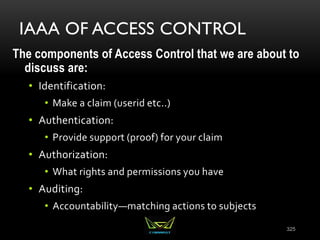 IAAA OF ACCESS CONTROL
The components of Access Control that we are about to
discuss are:
• Identification:
• Make a claim (userid etc..)
• Authentication:
• Provide support (proof) for your claim
• Authorization:
• What rights and permissions you have
• Auditing:
• Accountability—matching actions to subjects
325
 