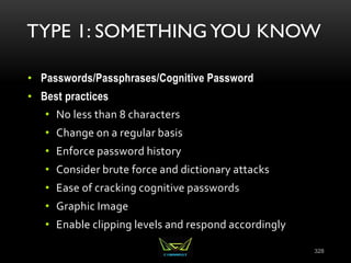 TYPE 1: SOMETHING YOU KNOW
• Passwords/Passphrases/Cognitive Password
• Best practices
• No less than 8 characters
• Change on a regular basis
• Enforce password history
• Consider brute force and dictionary attacks
• Ease of cracking cognitive passwords
• Graphic Image
• Enable clipping levels and respond accordingly
328
 