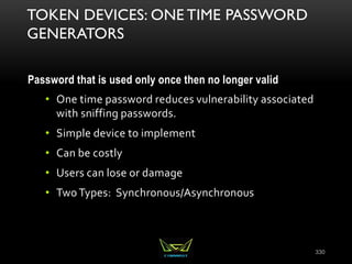 TOKEN DEVICES: ONE TIME PASSWORD
GENERATORS
Password that is used only once then no longer valid
• One time password reduces vulnerability associated
with sniffing passwords.
• Simple device to implement
• Can be costly
• Users can lose or damage
• Two Types: Synchronous/Asynchronous
330
 