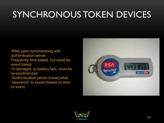 SYNCHRONOUS TOKEN DEVICES
331
•Rely upon synchronizing with
authentication server.
Frequently time based, but could be
event based
•If damaged, or battery fails, must be
re-synchronized
•Authentication server knows what
“password” to expect based on time
or event.
 