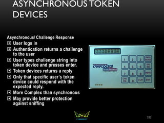 ASYNCHRONOUS TOKEN
DEVICES
Asynchronous/ Challenge Response
 User logs in
 Authentication returns a challenge
to the user
 User types challenge string into
token device and presses enter.
 Token devices returns a reply
 Only that specific user’s token
device could respond with the
expected reply.
 More Complex than synchronous
 May provide better protection
against sniffing
332
 