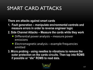 SMART CARD ATTACKS
There are attacks against smart cards
1. Fault generation – manipulate environmental controls and
measure errors in order to reverse engineer logic
2. Side Channel Attacks – Measure the cards while they work
 Differential power analysis – measure power
emissions
 Electromagnetic analysis – example frequencies
emitted
3. Micro probing - using needles to vibrations to remove the
outer protection on the cards circuits. Then tap into ROMS
if possible or “die” ROMS to read data.
337
 