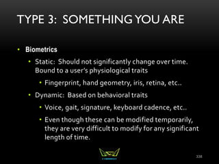 TYPE 3: SOMETHING YOU ARE
• Biometrics
• Static: Should not significantly change over time.
Bound to a user’s physiological traits
• Fingerprint, hand geometry, iris, retina, etc..
• Dynamic: Based on behavioral traits
• Voice, gait, signature, keyboard cadence, etc..
• Even though these can be modified temporarily,
they are very difficult to modify for any significant
length of time.
338
 