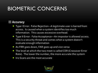 BIOMETRIC CONCERNS
 Accuracy
 Type I Error: False Rejection--A legitimate user is barred from
access. Is caused when a system identifies too much
information. This causes excessive overhead.
 Type II Error: False Acceptance—An impostor is allowed access.
This is a security threat and comes when a system doesn’t
evaluate enough information
 As FRR goes down, FAR goes up and vice versa
 The level at which the two meet is called CER (Crossover Error
Rate). The lower the number, the more accurate the system
 Iris Scans are the most accurate
339
 