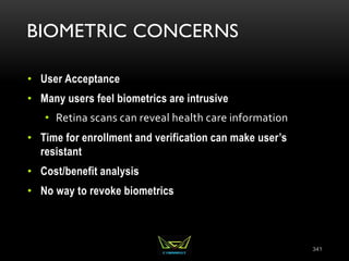BIOMETRIC CONCERNS
• User Acceptance
• Many users feel biometrics are intrusive
• Retina scans can reveal health care information
• Time for enrollment and verification can make user’s
resistant
• Cost/benefit analysis
• No way to revoke biometrics
341
 