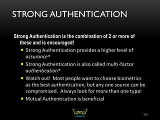 STRONG AUTHENTICATION
Strong Authentication is the combination of 2 or more of
these and is encouraged!
 Strong Authentication provides a higher level of
assurance*
 Strong Authentication is also called multi-factor
authentication*
 Watch out! Most people want to choose biometrics
as the best authentication, but any one source can be
compromised. Always look for more than one type!
 Mutual Authentication is beneficial
343
 