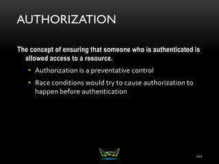 AUTHORIZATION
The concept of ensuring that someone who is authenticated is
allowed access to a resource.
• Authorization is a preventative control
• Race conditions would try to cause authorization to
happen before authentication
344
 