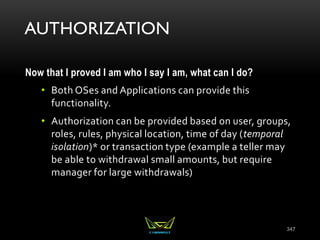 AUTHORIZATION
Now that I proved I am who I say I am, what can I do?
• Both OSes and Applications can provide this
functionality.
• Authorization can be provided based on user, groups,
roles, rules, physical location, time of day (temporal
isolation)* or transaction type (example a teller may
be able to withdrawal small amounts, but require
manager for large withdrawals)
347
 