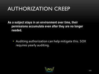 AUTHORIZATION CREEP
As a subject stays in an environment over time, their
permissions accumulate even after they are no longer
needed.
• Auditing authorization can help mitigate this. SOX
requires yearly auditing.
349
 