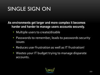 SINGLE SIGN ON
As environments get larger and more complex it becomes
harder and harder to manage users accounts securely.
• Multiple users to create/disable
• Passwords to remember, leads to passwords security
issues
• Reduces user frustration as well as IT frustration!
• Wastes your IT budget trying to manage disparate
accounts.
350
 
