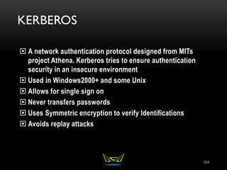 KERBEROS
 A network authentication protocol designed from MITs
project Athena. Kerberos tries to ensure authentication
security in an insecure environment
 Used in Windows2000+ and some Unix
 Allows for single sign on
 Never transfers passwords
 Uses Symmetric encryption to verify Identifications
 Avoids replay attacks
354
 