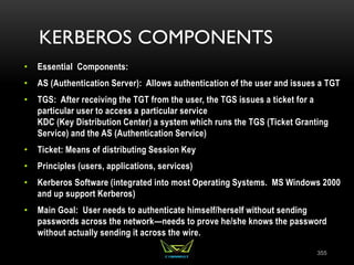 KERBEROS COMPONENTS
• Essential Components:
• AS (Authentication Server): Allows authentication of the user and issues a TGT
• TGS: After receiving the TGT from the user, the TGS issues a ticket for a
particular user to access a particular service
KDC (Key Distribution Center) a system which runs the TGS (Ticket Granting
Service) and the AS (Authentication Service)
• Ticket: Means of distributing Session Key
• Principles (users, applications, services)
• Kerberos Software (integrated into most Operating Systems. MS Windows 2000
and up support Kerberos)
• Main Goal: User needs to authenticate himself/herself without sending
passwords across the network—needs to prove he/she knows the password
without actually sending it across the wire.
355
 