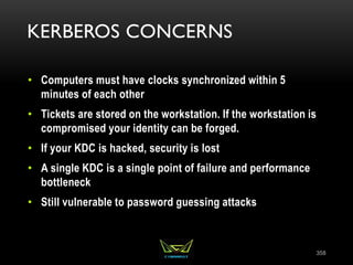 KERBEROS CONCERNS
• Computers must have clocks synchronized within 5
minutes of each other
• Tickets are stored on the workstation. If the workstation is
compromised your identity can be forged.
• If your KDC is hacked, security is lost
• A single KDC is a single point of failure and performance
bottleneck
• Still vulnerable to password guessing attacks
358
 
