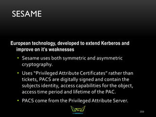 SESAME
European technology, developed to extend Kerberos and
improve on it’s weaknesses
• Sesame uses both symmetric and asymmetric
cryptography.
• Uses “Privileged Attribute Certificates” rather than
tickets, PACS are digitally signed and contain the
subjects identity, access capabilities for the object,
access time period and lifetime of the PAC.
• PACS come from the Privileged Attribute Server.
359
 