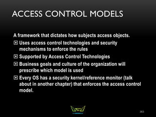 ACCESS CONTROL MODELS
A framework that dictates how subjects access objects.
 Uses access control technologies and security
mechanisms to enforce the rules
 Supported by Access Control Technologies
 Business goals and culture of the organization will
prescribe which model is used
 Every OS has a security kernel/reference monitor (talk
about in another chapter) that enforces the access control
model.
363
 