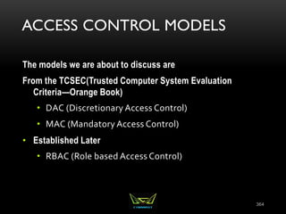 ACCESS CONTROL MODELS
The models we are about to discuss are
From the TCSEC(Trusted Computer System Evaluation
Criteria—Orange Book)
• DAC (Discretionary Access Control)
• MAC (Mandatory Access Control)
• Established Later
• RBAC (Role based Access Control)
364
 