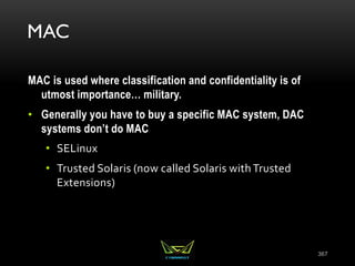 MAC
MAC is used where classification and confidentiality is of
utmost importance… military.
• Generally you have to buy a specific MAC system, DAC
systems don’t do MAC
• SELinux
• Trusted Solaris (now called Solaris with Trusted
Extensions)
367
 