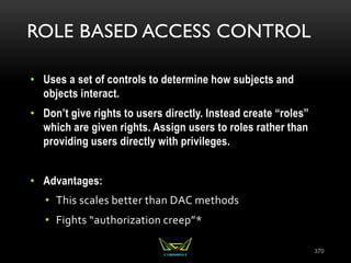 ROLE BASED ACCESS CONTROL
• Uses a set of controls to determine how subjects and
objects interact.
• Don’t give rights to users directly. Instead create “roles”
which are given rights. Assign users to roles rather than
providing users directly with privileges.
• Advantages:
• This scales better than DAC methods
• Fights “authorization creep”*
370
 