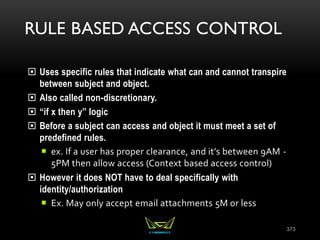 RULE BASED ACCESS CONTROL
 Uses specific rules that indicate what can and cannot transpire
between subject and object.
 Also called non-discretionary.
 “if x then y” logic
 Before a subject can access and object it must meet a set of
predefined rules.
 ex. If a user has proper clearance, and it’s between 9AM -
5PM then allow access (Context based access control)
 However it does NOT have to deal specifically with
identity/authorization
 Ex. May only accept email attachments 5M or less
373
 