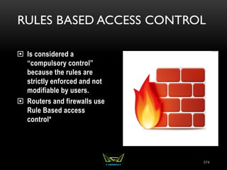 RULES BASED ACCESS CONTROL
 Is considered a
“compulsory control”
because the rules are
strictly enforced and not
modifiable by users.
 Routers and firewalls use
Rule Based access
control*
374
 
