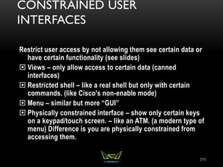 CONSTRAINED USER
INTERFACES
Restrict user access by not allowing them see certain data or
have certain functionality (see slides)
 Views – only allow access to certain data (canned
interfaces)
 Restricted shell – like a real shell but only with certain
commands. (like Cisco's non-enable mode)
 Menu – similar but more “GUI”
 Physically constrained interface – show only certain keys
on a keypad/touch screen. – like an ATM. (a modern type of
menu) Difference is you are physically constrained from
accessing them.
375
 