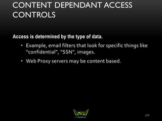 CONTENT DEPENDANT ACCESS
CONTROLS
Access is determined by the type of data.
• Example, email filters that look for specific things like
“confidential”, “SSN”, images.
• Web Proxy servers may be content based.
377
 