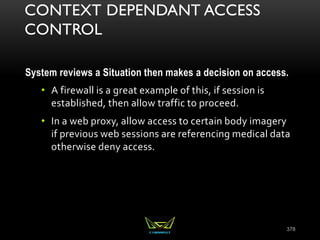 CONTEXT DEPENDANT ACCESS
CONTROL
System reviews a Situation then makes a decision on access.
• A firewall is a great example of this, if session is
established, then allow traffic to proceed.
• In a web proxy, allow access to certain body imagery
if previous web sessions are referencing medical data
otherwise deny access.
378
 