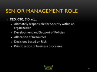 SENIOR MANAGEMENT ROLE
 CEO, CSO, CIO, etc..
 Ultimately responsible for Security within an
organization
 Development and Support of Policies
 Allocation of Resources
 Decisions based on Risk
 Prioritization of business processes
38
 