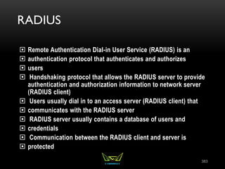 RADIUS
 Remote Authentication Dial-in User Service (RADIUS) is an
 authentication protocol that authenticates and authorizes
 users
 Handshaking protocol that allows the RADIUS server to provide
authentication and authorization information to network server
(RADIUS client)
 Users usually dial in to an access server (RADIUS client) that
 communicates with the RADIUS server
 RADIUS server usually contains a database of users and
 credentials
 Communication between the RADIUS client and server is
 protected
383
 