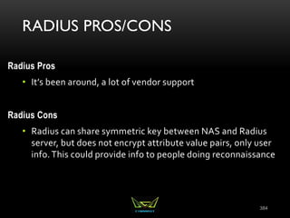 RADIUS PROS/CONS
Radius Pros
• It’s been around, a lot of vendor support
Radius Cons
• Radius can share symmetric key between NAS and Radius
server, but does not encrypt attribute value pairs, only user
info.This could provide info to people doing reconnaissance
384
 
