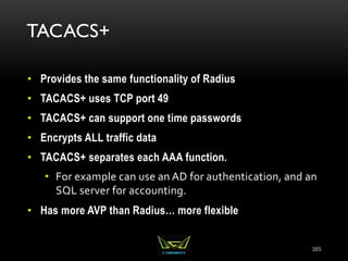TACACS+
• Provides the same functionality of Radius
• TACACS+ uses TCP port 49
• TACACS+ can support one time passwords
• Encrypts ALL traffic data
• TACACS+ separates each AAA function.
• For example can use an AD for authentication, and an
SQL server for accounting.
• Has more AVP than Radius… more flexible
385
 