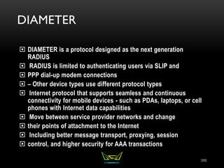 DIAMETER
 DIAMETER is a protocol designed as the next generation
RADIUS
 RADIUS is limited to authenticating users via SLIP and
 PPP dial-up modem connections
 – Other device types use different protocol types
 Internet protocol that supports seamless and continuous
connectivity for mobile devices - such as PDAs, laptops, or cell
phones with Internet data capabilities
 Move between service provider networks and change
 their points of attachment to the Internet
 Including better message transport, proxying, session
 control, and higher security for AAA transactions
386
 